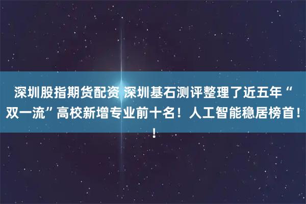 深圳股指期货配资 深圳基石测评整理了近五年“双一流”高校新增专业前十名！人工智能稳居榜首！