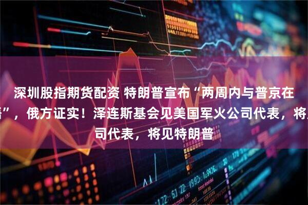 深圳股指期货配资 特朗普宣布“两周内与普京在欧洲会晤”，俄方证实！泽连斯基会见美国军火公司代表，将见特朗普