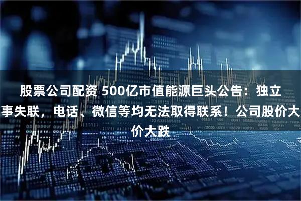 股票公司配资 500亿市值能源巨头公告：独立董事失联，电话、微信等均无法取得联系！公司股价大跌