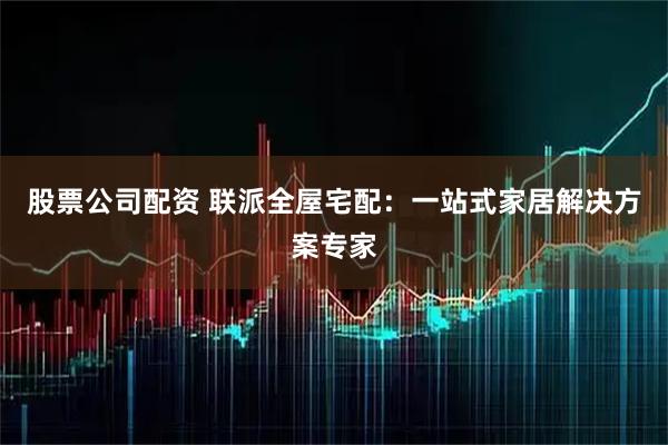 股票公司配资 联派全屋宅配：一站式家居解决方案专家