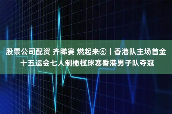 股票公司配资 齐睇赛 燃起来⑥｜香港队主场首金 十五运会七人制橄榄球赛香港男子队夺冠