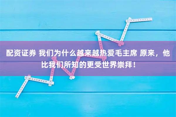 配资证券 我们为什么越来越热爱毛主席 原来，他比我们所知的更受世界崇拜！